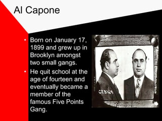 Al Capone
• Born on January 17,
1899 and grew up in
Brooklyn amongst
two small gangs.
• He quit school at the
age of fourteen and
eventually became a
member of the
famous Five Points
Gang.
 