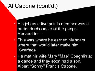 Al Capone (cont’d.)
• His job as a five points member was a
bartender/bouncer at the gang’s
Harvard Inn.
• This was where he earned his scars
where that would later make him
“Scarface”
• He met his wife Mary “Mae” Coughlin at
a dance and they soon had a son,
Albert “Sonny” Francis Capone.
 