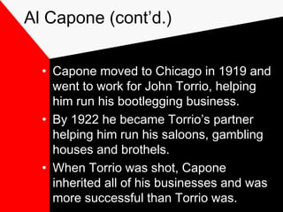 Al Capone (cont’d.)
• Capone moved to Chicago in 1919 and
went to work for John Torrio, helping
him run his bootlegging business.
• By 1922 he became Torrio’s partner
helping him run his saloons, gambling
houses and brothels.
• When Torrio was shot, Capone
inherited all of his businesses and was
more successful than Torrio was.
 