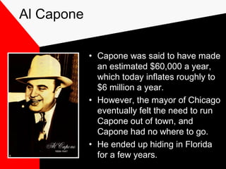 Al Capone
• Capone was said to have made
an estimated $60,000 a year,
which today inflates roughly to
$6 million a year.
• However, the mayor of Chicago
eventually felt the need to run
Capone out of town, and
Capone had no where to go.
• He ended up hiding in Florida
for a few years.
 
