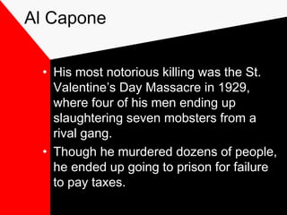 Al Capone
• His most notorious killing was the St.
Valentine’s Day Massacre in 1929,
where four of his men ending up
slaughtering seven mobsters from a
rival gang.
• Though he murdered dozens of people,
he ended up going to prison for failure
to pay taxes.
 