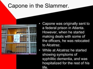 Capone in the Slammer.
• Capone was originally sent to
a federal prison in Atlanta.
However, when he started
making deals with some of
the officers, he was relocated
to Alcatraz.
• While at Alcatraz he started
showing symptoms of
syphilitic dementia, and was
hospitalized for the rest of his
life.
 