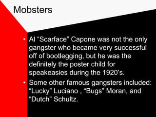 Mobsters
• Al “Scarface” Capone was not the only
gangster who became very successful
off of bootlegging, but he was the
definitely the poster child for
speakeasies during the 1920’s.
• Some other famous gangsters included:
“Lucky” Luciano , “Bugs” Moran, and
“Dutch” Schultz.
 