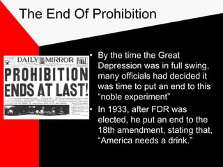 The End Of Prohibition
• By the time the Great
Depression was in full swing,
many officials had decided it
was time to put an end to this
“noble experiment”
• In 1933, after FDR was
elected, he put an end to the
18th amendment, stating that,
“America needs a drink.”
 