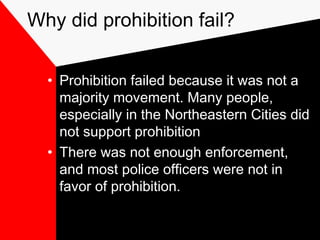 Why did prohibition fail?
• Prohibition failed because it was not a
majority movement. Many people,
especially in the Northeastern Cities did
not support prohibition
• There was not enough enforcement,
and most police officers were not in
favor of prohibition.
 