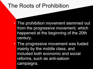 The Roots of Prohibition
• The prohibition movement stemmed out
from the progressive movement, which
happened at the beginning of the 20th
century.
• The progressive movement was fueled
mainly by the middle class, and
included both economic and social
reforms, such as anti-saloon
campaigns.
 