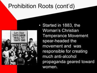 Prohibition Roots (cont’d)
• Started in 1883, the
Woman’s Christian
Temperance Movement
spear-headed the
movement and was
responsible for creating
much anti-alcohol
propaganda geared toward
women.
 