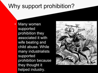Why support prohibition?
• Many women
supported
prohibition they
associated it with
wife beating and
child abuse. While
many industrialists
supported
prohibition because
they thought it
helped industry.
 