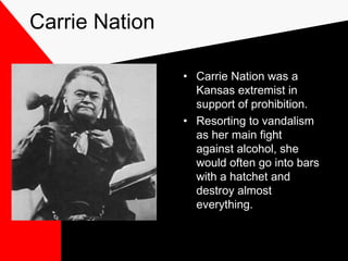 Carrie Nation
• Carrie Nation was a
Kansas extremist in
support of prohibition.
• Resorting to vandalism
as her main fight
against alcohol, she
would often go into bars
with a hatchet and
destroy almost
everything.
 