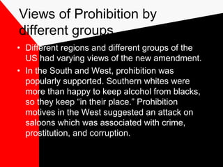 Views of Prohibition by
different groups
• Different regions and different groups of the
US had varying views of the new amendment.
• In the South and West, prohibition was
popularly supported. Southern whites were
more than happy to keep alcohol from blacks,
so they keep “in their place.” Prohibition
motives in the West suggested an attack on
saloons which was associated with crime,
prostitution, and corruption.
 