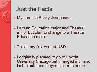 Just the FactsMy name is Becky Josephson.I am an Education major and Theatre minor but plan to change to a Theatre Education major.This is my first year at USD.I originally planned to go to Loyola University Chicago but changed my mind last minute and stayed closer to home.