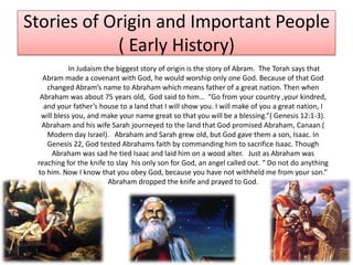 Stories of Origin and Important People( Early History)  		In Judaism the biggest story of origin is the story of Abram.  The Torah says that Abram made a covenant with God, he would worship only one God. Because of that God changed Abram’s name to Abraham which means father of a great nation. Then when  Abraham was about 75 years old,  God said to him…  “Go from your country ,your kindred, and your father’s house to a land that I will show you. I will make of you a great nation, I will bless you, and make your name great so that you will be a blessing.”( Genesis 12:1-3). Abraham and his wife Sarah journeyed to the land that God promised Abraham, Canaan ( Modern day Israel).   Abraham and Sarah grew old, but God gave them a son, Isaac. In Genesis 22, God tested Abrahams faith by commanding him to sacrifice Isaac. Though Abraham was sad he tied Isaac and laid him on a wood alter.   Just as Abraham was reaching for the knife to slay  his only son for God, an angel called out. “ Do not do anything to him. Now I know that you obey God, because you have not withheld me from your son.” Abraham dropped the knife and prayed to God. 