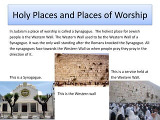 Holy Places and Places of WorshipIn Judaism a place of worship is called a Synagogue.  The holiest place for Jewish people is the Western Wall. The Western Wall used to be the Western Wall of aSynagogue. It was the only wall standing after the Romans knocked the Synagogue. Allthe synagogues face towards the Western Wall so when people pray they pray in thedirection of it.							      This is a service held at This is a Synagogue.				      the Western Wall.							This is the Western wall