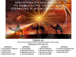 (PROJECT)ΕΡΕΥΝΗΤΙΚΗ ΕΡΓΑΣΙΑ
“ :ΤΟ ΜΑΓΙΚΟ ΑΣΤΡΟ ΤΗΣ ΒΗΘΛΕΕΜ
;”ΥΠΕΡΦΥΣΙΚΟ Ή ΦΥΣΙΚΟ ΦΑΙΝΟΜΕΝΟ
2ΤΜΗΜΑ Α
:ΥΠΕΥΘΥΝΗ ΚΑΘΗΓΗΤΡΙΑ ΒΛΑΧΟΠΑΝΟΥ ΕΥΣΤΑΘΙΑ
ΟΜΑΔΕΣ ΕΡΓΑΣΙΑΣ
1η ΟΜΑΔΑ 2η ΟΜΑΔΑ 3η ΟΜΑΔΑ 4η ΟΜΑΔΑ
1. Ντζουροπάνου Χριστίνα 1. Ντέμος Φάνης 1. Παύλου Βασιλική 1. Σαλαγιάννης Παρασκευάς
2. Στούπα Σίλια 2. Φοραδούλα Κων/να 2. Φυτόπουλος Κων/νος 2. Σουλιώτης Χρήστος
3. Χαϊδάκη Ρένα 3. Φοραδούλας Κων/νος 3. Φυτόπουλος Νίκος 3. Τσιόπος Κων/νος
4. Φραγκογιάννη Ανθή 4. Τσιούνης Θοδωρής 4. Πατούλας Στάθης
 