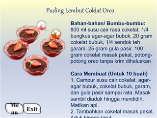 Puding Lembut Coklat Oreo
Bahan-bahan/ Bumbu-bumbu:
800 ml susu cair rasa cokelat, 1/4
bungkus agar-agar bubuk, 20 gram
cokelat bubuk, 1/4 sendok teh
garam, 25 gram gula pasir, 100
gram cokelat masak pekat, potong-
potong oreo tanpa krim dihaluskan
Cara Membuat (Untuk 10 buah)
1. Campur susu cair cokelat, agar-
agar bubuk, cokelat bubuk, garam,
dan gula pasir sampai rata. Masak
sambil diaduk hingga mendidih.
Matikan api.
2. Tambahkan cokelat masak pekat.
Me
nu
Exit
 