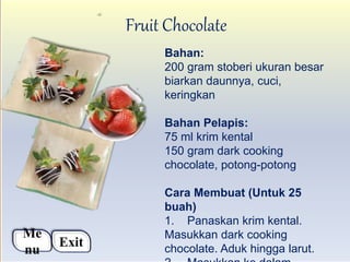Fruit Chocolate
Bahan:
200 gram stoberi ukuran besar
biarkan daunnya, cuci,
keringkan
Bahan Pelapis:
75 ml krim kental
150 gram dark cooking
chocolate, potong-potong
Cara Membuat (Untuk 25
buah)
1. Panaskan krim kental.
Masukkan dark cooking
chocolate. Aduk hingga larut.
Me
nu
Exit
 