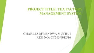 PROJECT TITLE: TEA FACTORY
MANAGEMENT SYSTEM.
CHARLES MWENDWA MUTHUI
REG NO: CT203/0012/16
 