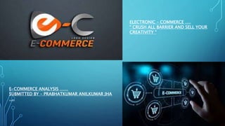 E-COMMERCE ANALYSIS ……
SUBMITTED BY – PRABHATKUMAR ANILKUMAR JHA
….
ELECTRONIC – COMMERCE ….
“ CRUSH ALL BARRIER AND SELL YOUR
CREATIVITY “
 