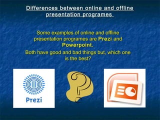 Differences between online and offlineDifferences between online and offline
presentation programespresentation programes
Some examples of online and offlineSome examples of online and offline
presentation programes arepresentation programes are PreziPrezi andand
Powerpoint.Powerpoint.
Both have good and bad things but, which oneBoth have good and bad things but, which one
is the best?is the best?
 