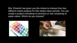 Mrs. Emerick has given you the choice to choose from two
different media projects for this weeks class periods. You can
create a project consisting of ceramics or one consisting of
water colors. Which do you choose?
 