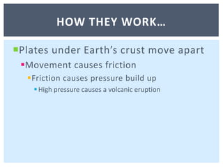 Plates under Earth’s crust move apartMovement causes frictionFriction causes pressure build upHigh pressure causes a volcanic eruptionHow they work…