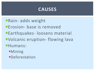 Rain- adds weight Erosion- base is removedEarthquakes- loosens materialVolcanic eruption- flowing lavaHumans:MiningDeforestation causes