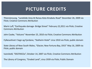 Picture creditsThienzieryung, “Landslide Area At Ranau-Kota Kinabalu Road” December 26, 2009 via Flickr, Creative Commons AttributionMarin Luff, “Earthquake damage- Bridge Street” February 22,2011 via Flickr, Creative Commons AttributionJohn Cooke, “Volcano” November 25, 2010 via Flickr, Creative Commons AttributionFylkesarkivet I SognogFjordane, “Stalheim Hotel” circa 1910 via Flickr, public domainState Library of New South Wales, “Glacier, New Fortuna Bay, 1915” May 16, 2009 via Flickr, public domainIvanvlee8, “DSCF0422a”, October 14, 2007 via Flickr, Creative Commons Attribution The Library of Congress, “Eroded Land”, circa 1939 via Flickr, Public Domain 