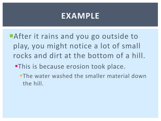 After it rains and you go outside to play, you might notice a lot of small rocks and dirt at the bottom of a hill. This is because erosion took place. The water washed the smaller material down the hill. example