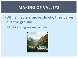 While glaciers move slowly, they carve out the ground. The carving makes valleys. Making of valleys