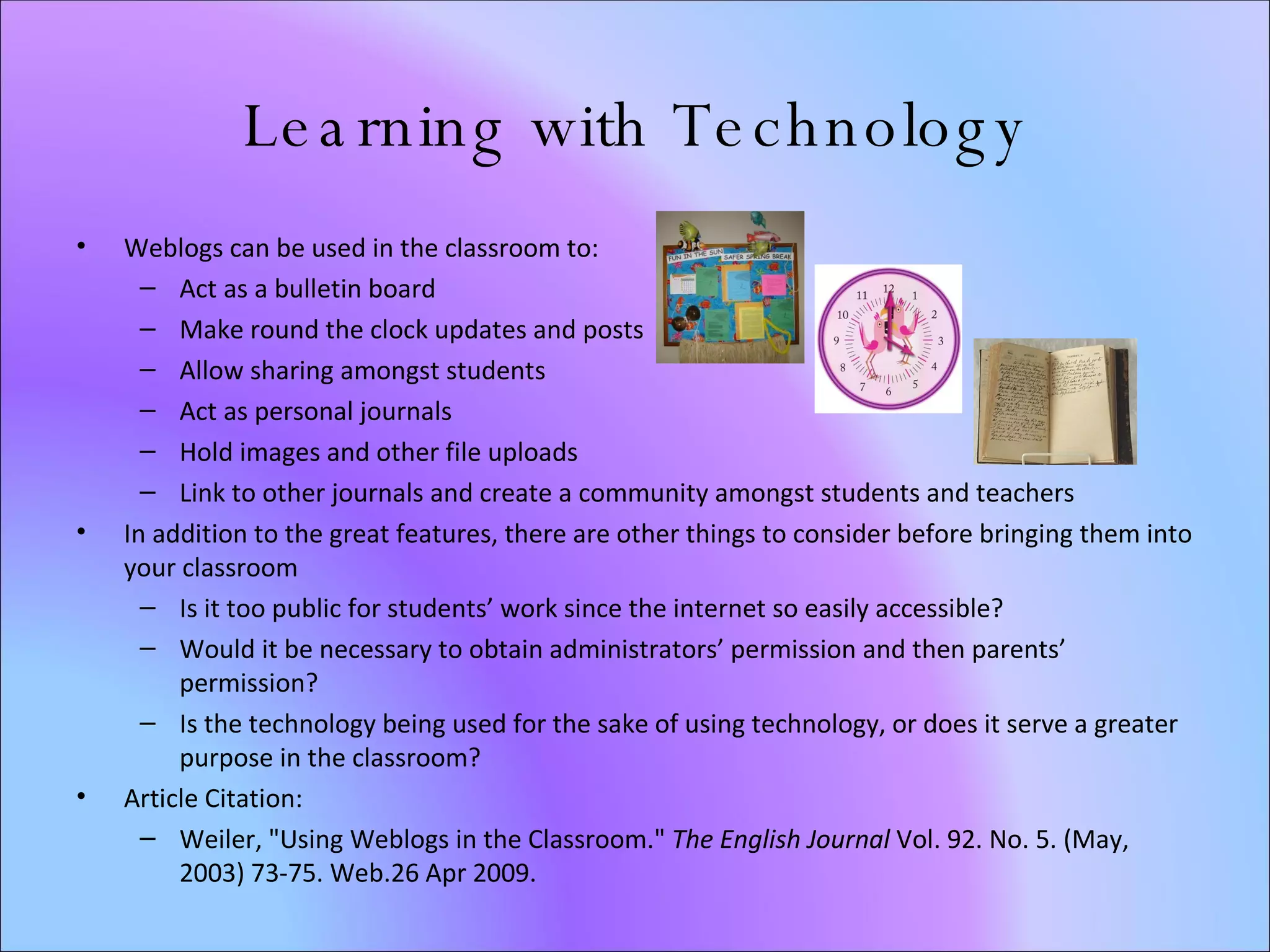 Learning with Technology Weblogs can be used in the classroom to: Act as a bulletin board Make round the clock updates and posts Allow sharing amongst students Act as personal journals Hold images and other file uploads Link to other journals and create a community amongst students and teachers In addition to the great features, there are other things to consider before bringing them into your classroom Is it too public for students’ work since the internet so easily accessible? Would it be necessary to obtain administrators’ permission and then parents’ permission? Is the technology being used for the sake of using technology, or does it serve a greater purpose in the classroom? Article Citation: Weiler, "Using Weblogs in the Classroom."  The English Journal  Vol. 92. No. 5. (May, 2003) 73-75. Web.26 Apr 2009.  
