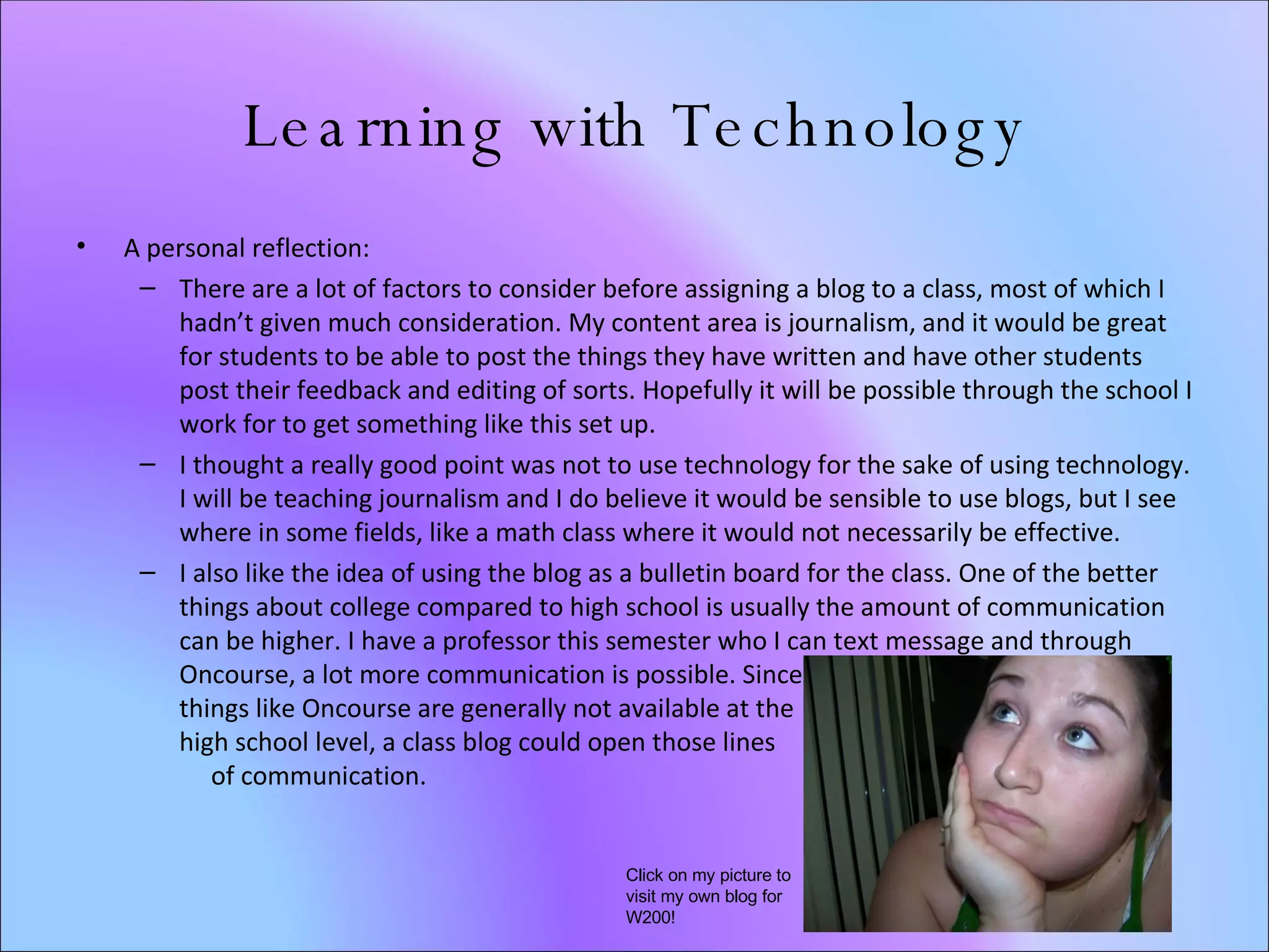 Learning with Technology A personal reflection: There are a lot of factors to consider before assigning a blog to a class, most of which I hadn’t given much consideration. My content area is journalism, and it would be great for students to be able to post the things they have written and have other students post their feedback and editing of sorts. Hopefully it will be possible through the school I work for to get something like this set up.  I thought a really good point was not to use technology for the sake of using technology. I will be teaching journalism and I do believe it would be sensible to use blogs, but I see where in some fields, like a math class where it would not necessarily be effective. I also like the idea of using the blog as a bulletin board for the class. One of the better things about college compared to high school is usually the amount of communication can be higher. I have a professor this semester who I can text message and through Oncourse, a lot more communication is possible. Since  things like Oncourse are generally not available at the  high school level, a class blog could open those lines  of communication.  Click on my picture to visit my own blog for W200! 