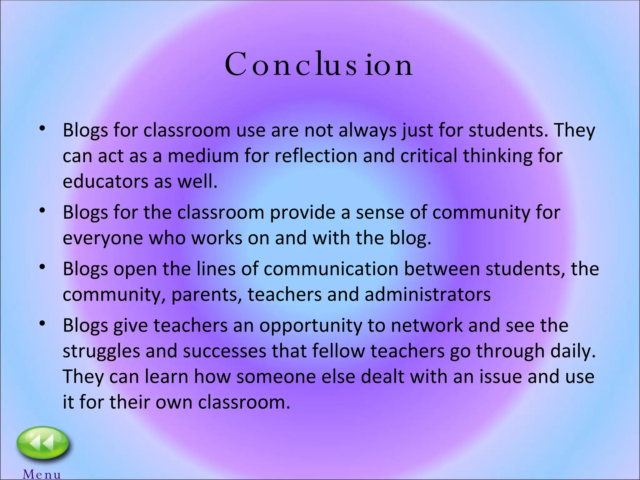 Conclusion Blogs for classroom use are not always just for students. They can act as a medium for reflection and critical thinking for educators as well. Blogs for the classroom provide a sense of community for everyone who works on and with the blog.  Blogs open the lines of communication between students, the community, parents, teachers and administrators Blogs give teachers an opportunity to network and see the struggles and successes that fellow teachers go through daily.  They can learn how someone else dealt with an issue and use it for their own classroom.  Menu 