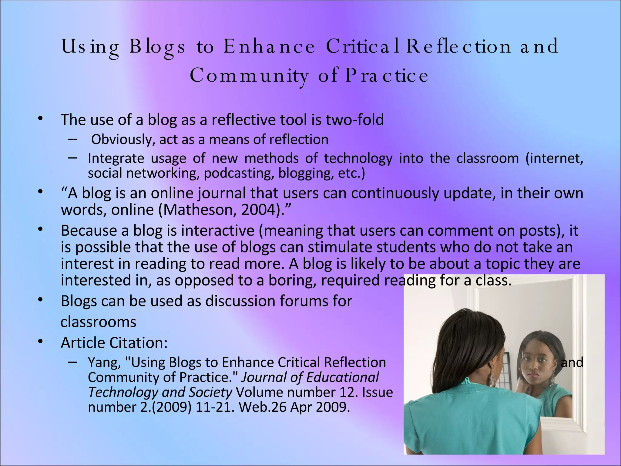 Using Blogs to Enhance Critical Reflection and Community of Practice The use of a blog as a reflective tool is two-fold Obviously, act as a means of reflection Integrate usage of new methods of technology into the classroom (internet, social networking, podcasting, blogging, etc.) “ A blog is an online journal that users can continuously update, in their own words, online (Matheson, 2004).” Because a blog is interactive (meaning that users can comment on posts), it is possible that the use of blogs can stimulate students who do not take an interest in reading to read more. A blog is likely to be about a topic they are interested in, as opposed to a boring, required reading for a class.  Blogs can be used as discussion forums for  classrooms Article Citation: Yang, "Using Blogs to Enhance Critical Reflection  and Community of Practice."  Journal of Educational  Technology and Society  Volume number 12. Issue  number 2.(2009) 11-21. Web.26 Apr 2009.  