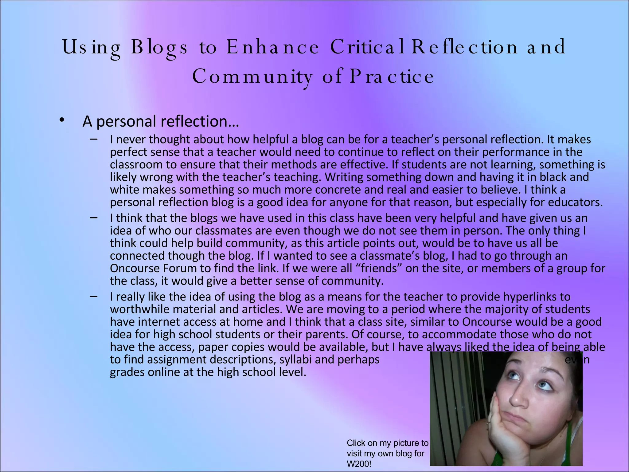 Using Blogs to Enhance Critical Reflection and Community of Practice A personal reflection… I never thought about how helpful a blog can be for a teacher’s personal reflection. It makes perfect sense that a teacher would need to continue to reflect on their performance in the classroom to ensure that their methods are effective. If students are not learning, something is likely wrong with the teacher’s teaching. Writing something down and having it in black and white makes something so much more concrete and real and easier to believe. I think a personal reflection blog is a good idea for anyone for that reason, but especially for educators. I think that the blogs we have used in this class have been very helpful and have given us an idea of who our classmates are even though we do not see them in person. The only thing I think could help build community, as this article points out, would be to have us all be connected though the blog. If I wanted to see a classmate’s blog, I had to go through an Oncourse Forum to find the link. If we were all “friends” on the site, or members of a group for the class, it would give a better sense of community.  I really like the idea of using the blog as a means for the teacher to provide hyperlinks to worthwhile material and articles. We are moving to a period where the majority of students have internet access at home and I think that a class site, similar to Oncourse would be a good idea for high school students or their parents. Of course, to accommodate those who do not have the access, paper copies would be available, but I have always liked the idea of being able to find assignment descriptions, syllabi and perhaps  even grades online at the high school level.  Click on my picture to visit my own blog for W200! 