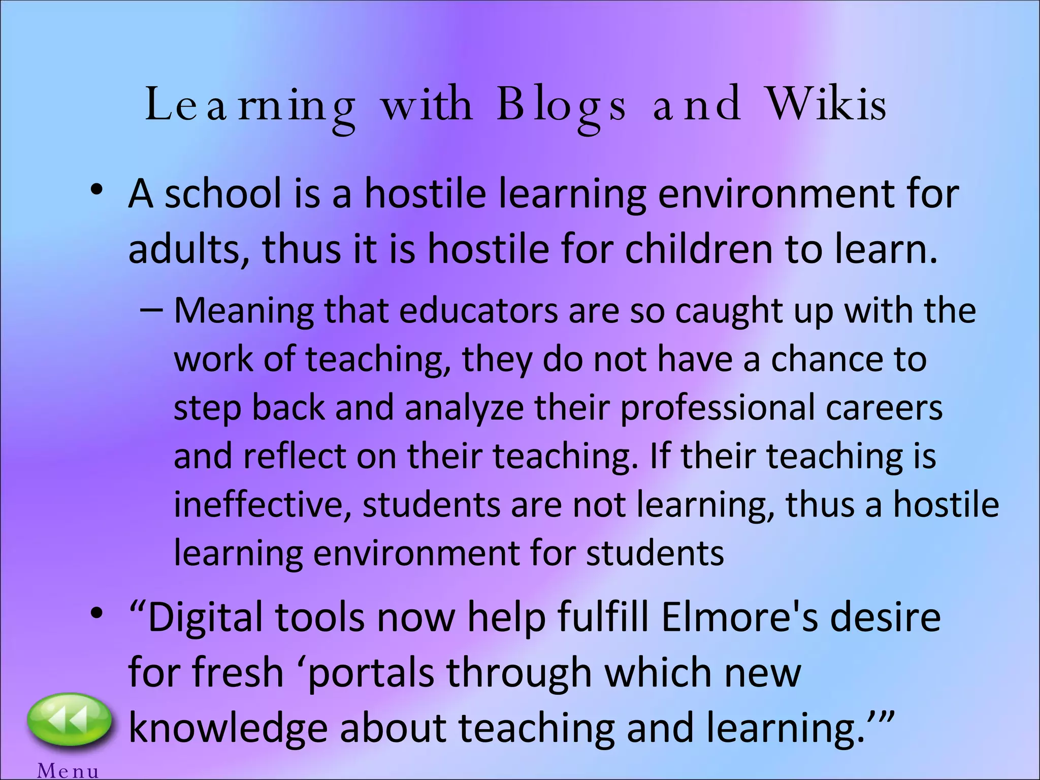 Learning with Blogs and Wikis A school is a hostile learning environment for adults, thus it is hostile for children to learn. Meaning that educators are so caught up with the work of teaching, they do not have a chance to step back and analyze their professional careers and reflect on their teaching. If their teaching is ineffective, students are not learning, thus a hostile learning environment for students “ Digital tools now help fulfill Elmore's desire for fresh ‘portals through which new knowledge about teaching and learning.’” Menu 