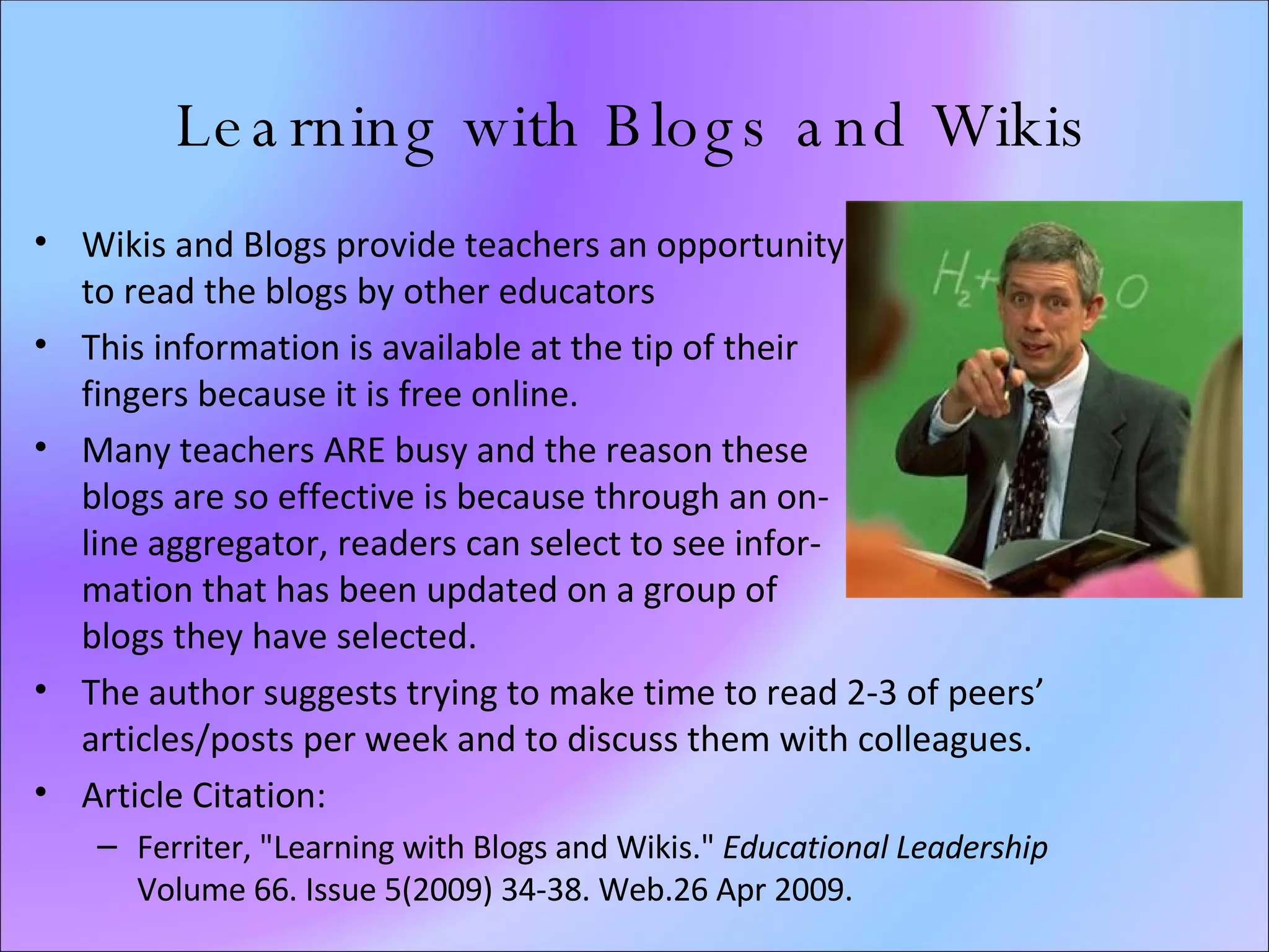 Learning with Blogs and Wikis Wikis and Blogs provide teachers an opportunity  to read the blogs by other educators This information is available at the tip of their  fingers because it is free online.  Many teachers ARE busy and the reason these  blogs are so effective is because through an on-  line aggregator, readers can select to see infor-  mation that has been updated on a group of  blogs they have selected. The author suggests trying to make time to read 2-3 of peers’ articles/posts per week and to discuss them with colleagues. Article Citation: Ferriter, "Learning with Blogs and Wikis."  Educational Leadership  Volume 66. Issue 5(2009) 34-38. Web.26 Apr 2009.   