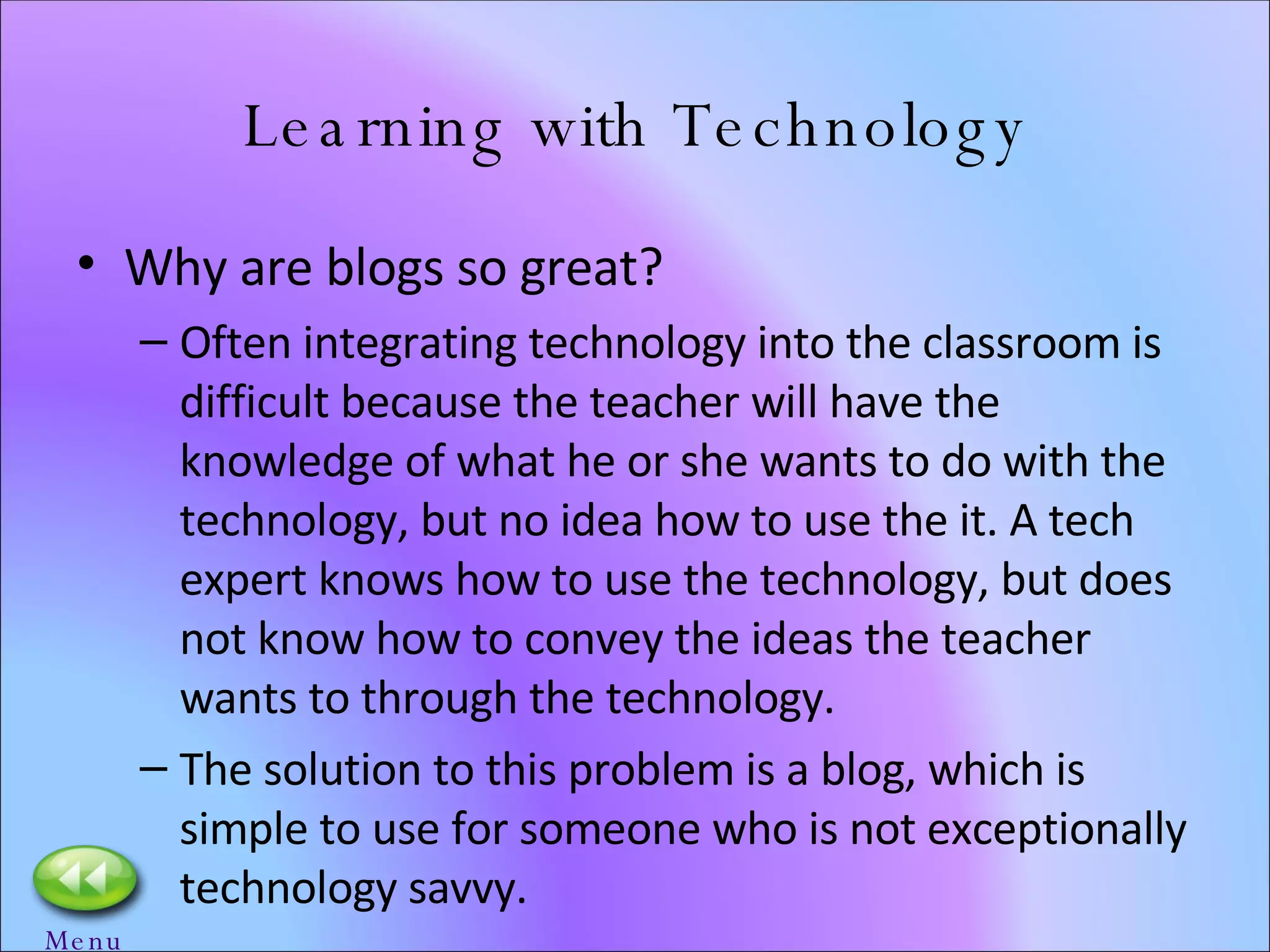 Learning with Technology Why are blogs so great? Often integrating technology into the classroom is difficult because the teacher will have the knowledge of what he or she wants to do with the technology, but no idea how to use the it. A tech expert knows how to use the technology, but does not know how to convey the ideas the teacher wants to through the technology.  The solution to this problem is a blog, which is simple to use for someone who is not exceptionally technology savvy.  Menu 