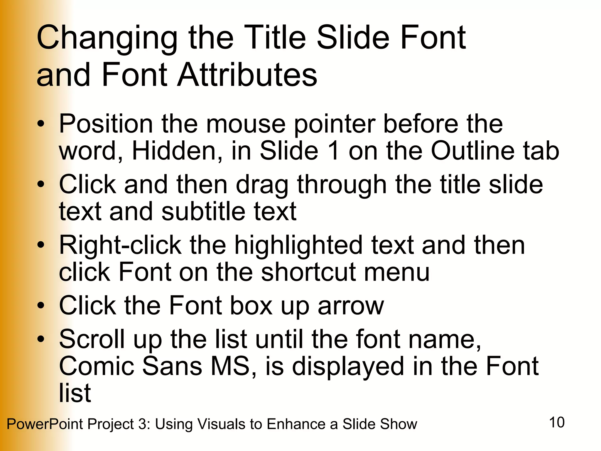 Changing the Title Slide Font  and Font Attributes Position the mouse pointer before the word, Hidden, in Slide 1 on the Outline tab Click and then drag through the title slide text and subtitle text Right-click the highlighted text and then click Font on the shortcut menu Click the Font box up arrow Scroll up the list until the font name, Comic Sans MS, is displayed in the Font list 
