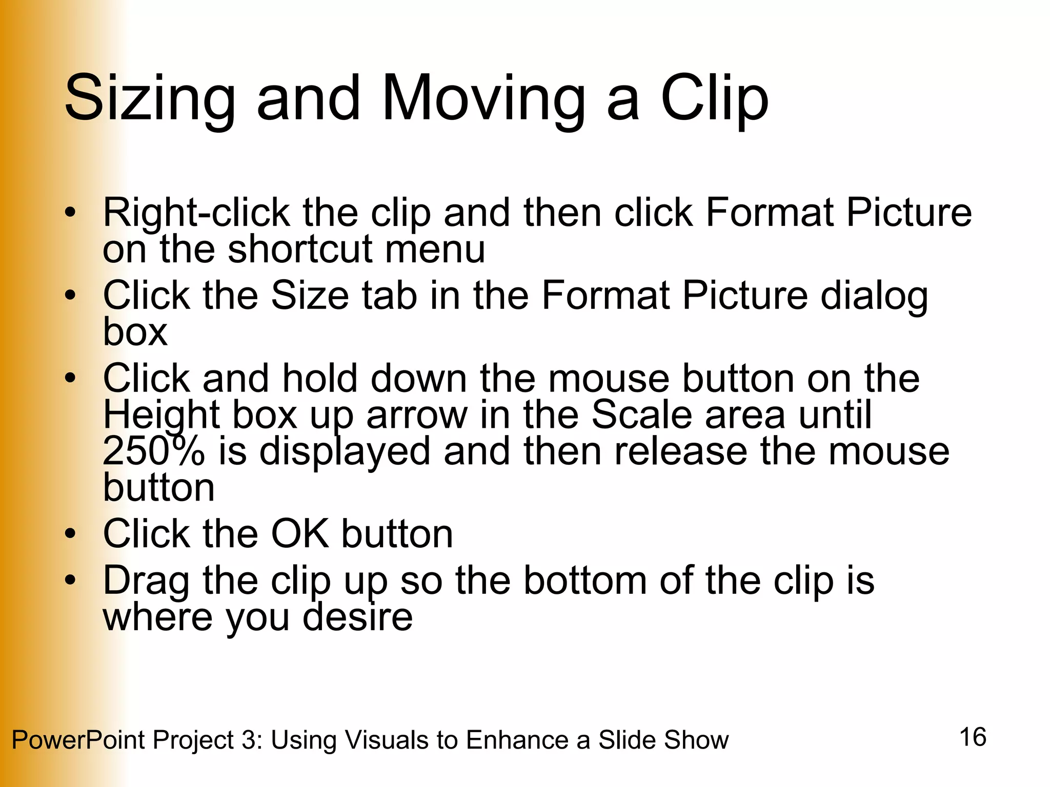 Sizing and Moving a Clip Right-click the clip and then click Format Picture on the shortcut menu Click the Size tab in the Format Picture dialog box Click and hold down the mouse button on the Height box up arrow in the Scale area until 250% is displayed and then release the mouse button Click the OK button Drag the clip up so the bottom of the clip is where you desire 
