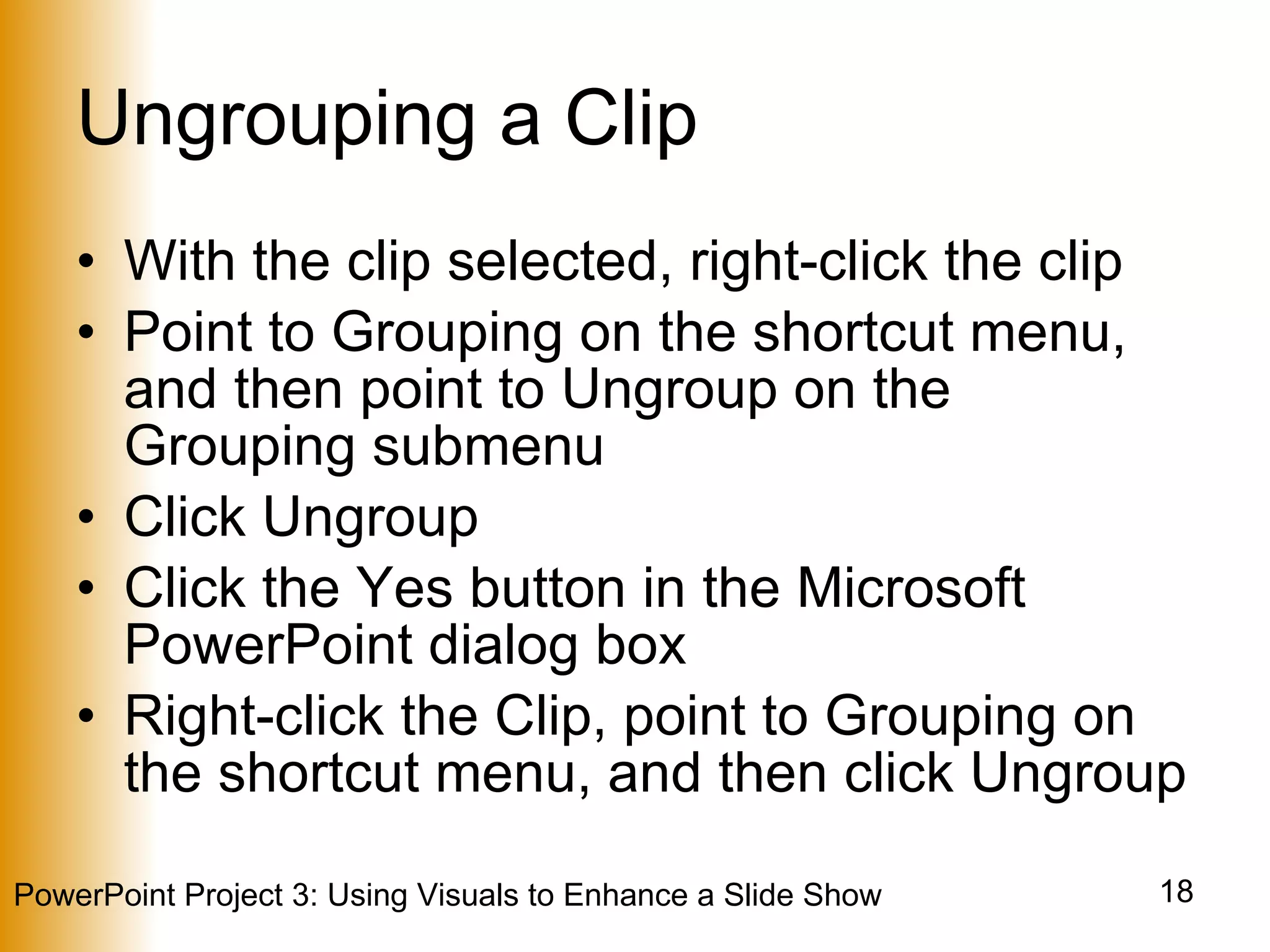 Ungrouping a Clip With the clip selected, right-click the clip Point to Grouping on the shortcut menu, and then point to Ungroup on the Grouping submenu Click Ungroup Click the Yes button in the Microsoft PowerPoint dialog box Right-click the Clip, point to Grouping on the shortcut menu, and then click Ungroup 