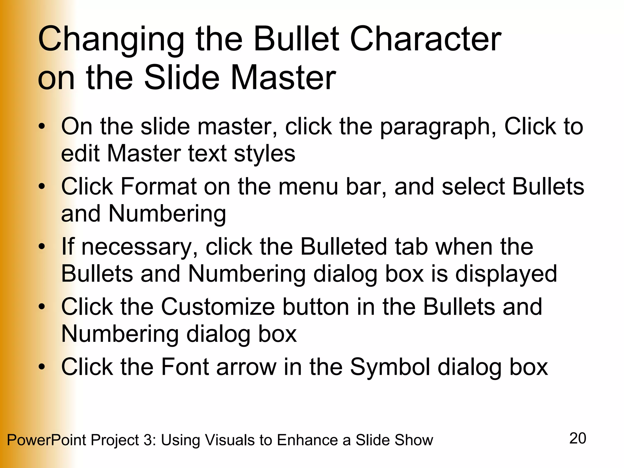 Changing the Bullet Character  on the Slide Master On the slide master, click the paragraph, Click to edit Master text styles Click Format on the menu bar, and select Bullets and Numbering If necessary, click the Bulleted tab when the Bullets and Numbering dialog box is displayed Click the Customize button in the Bullets and Numbering dialog box Click the Font arrow in the Symbol dialog box 