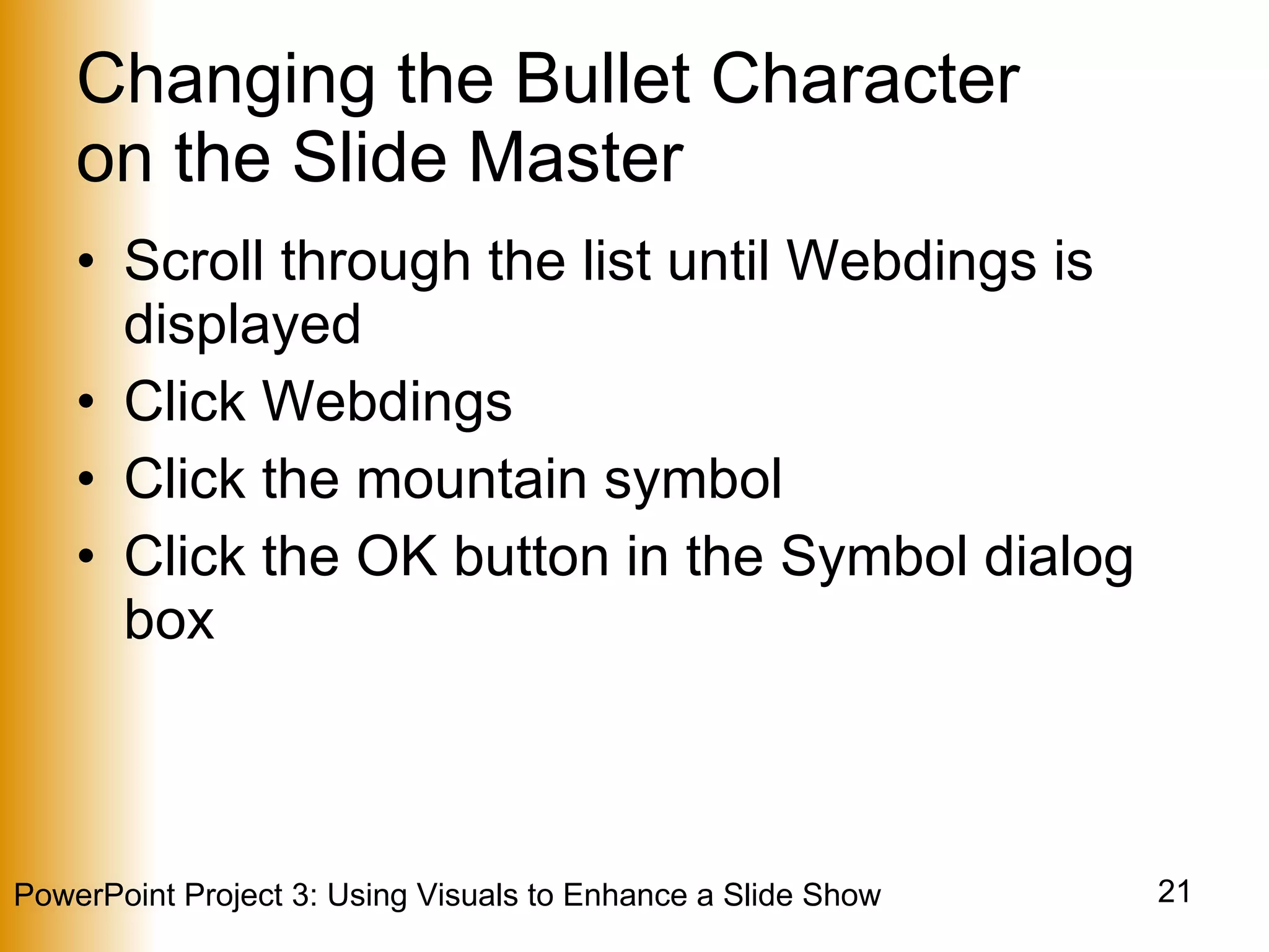 Changing the Bullet Character  on the Slide Master Scroll through the list until Webdings is displayed Click Webdings Click the mountain symbol Click the OK button in the Symbol dialog box 