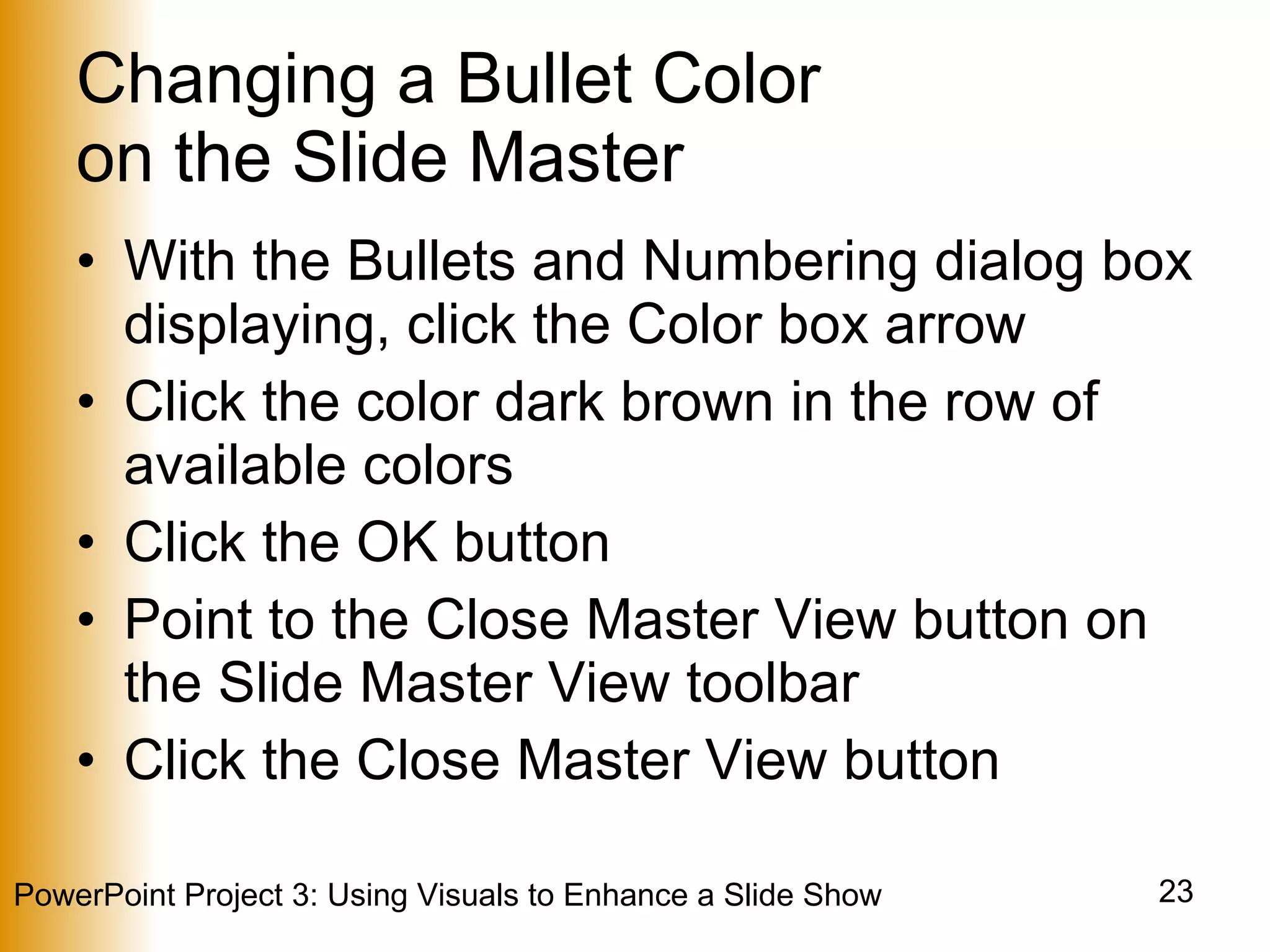 Changing a Bullet Color  on the Slide Master With the Bullets and Numbering dialog box displaying, click the Color box arrow Click the color dark brown in the row of available colors Click the OK button Point to the Close Master View button on the Slide Master View toolbar Click the Close Master View button 