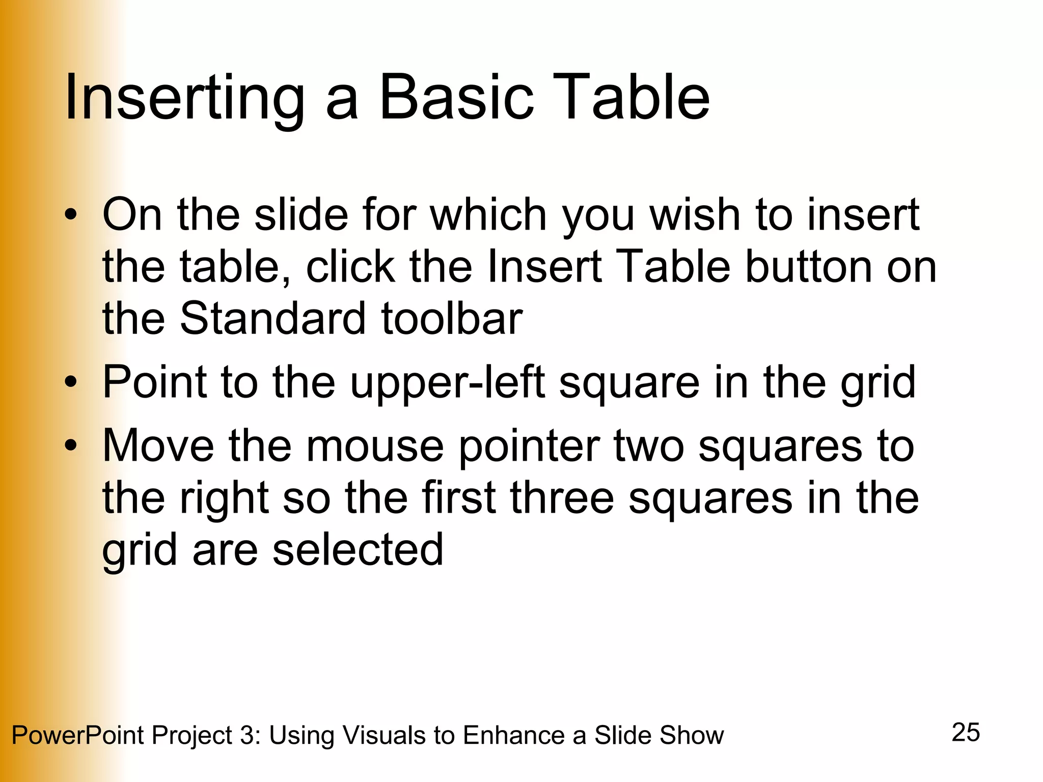 Inserting a Basic Table On the slide for which you wish to insert the table, click the Insert Table button on the Standard toolbar Point to the upper-left square in the grid Move the mouse pointer two squares to the right so the first three squares in the grid are selected 
