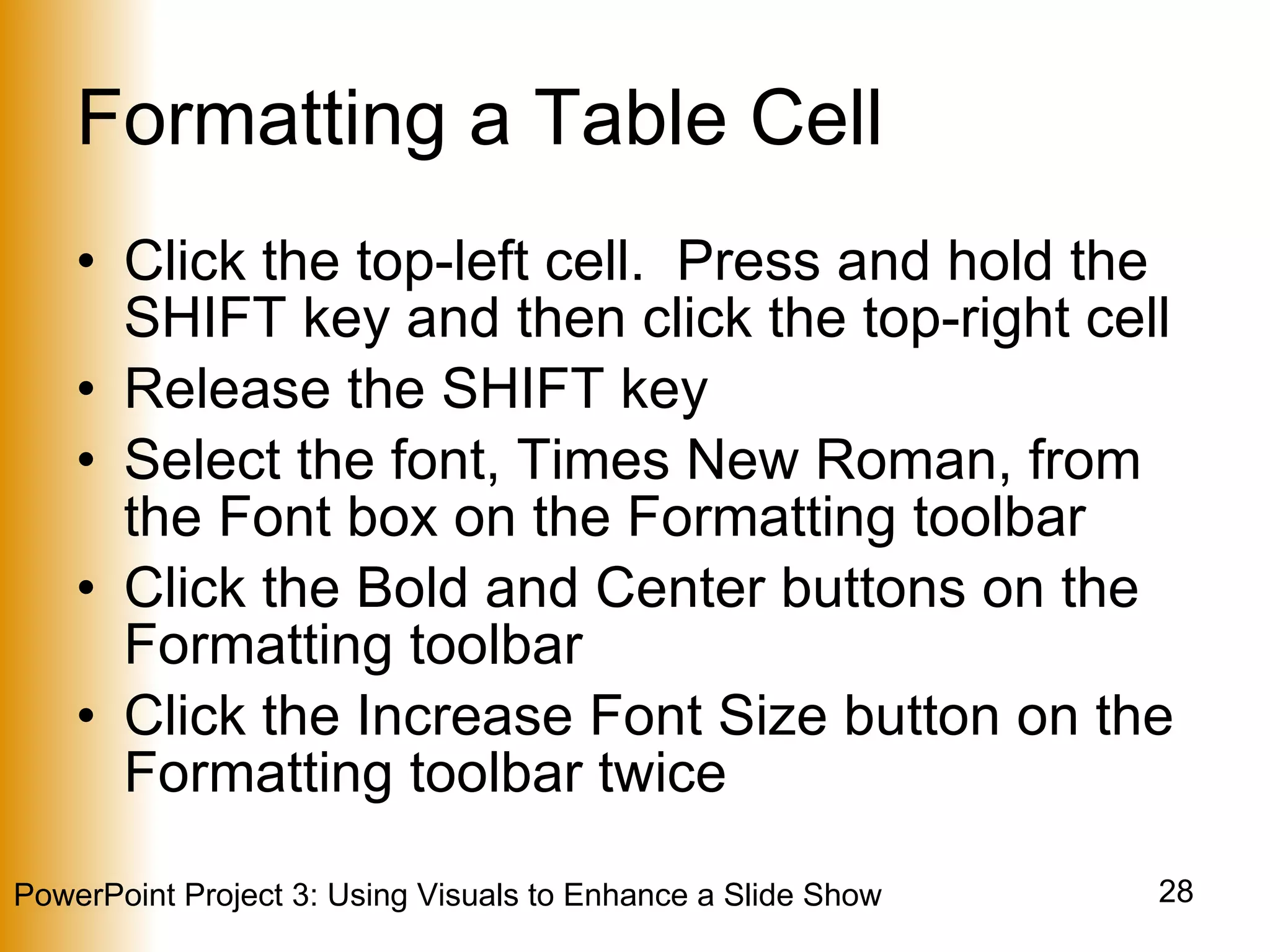 Formatting a Table Cell Click the top-left cell.  Press and hold the SHIFT key and then click the top-right cell Release the SHIFT key Select the font, Times New Roman, from the Font box on the Formatting toolbar Click the Bold and Center buttons on the Formatting toolbar Click the Increase Font Size button on the Formatting toolbar twice 
