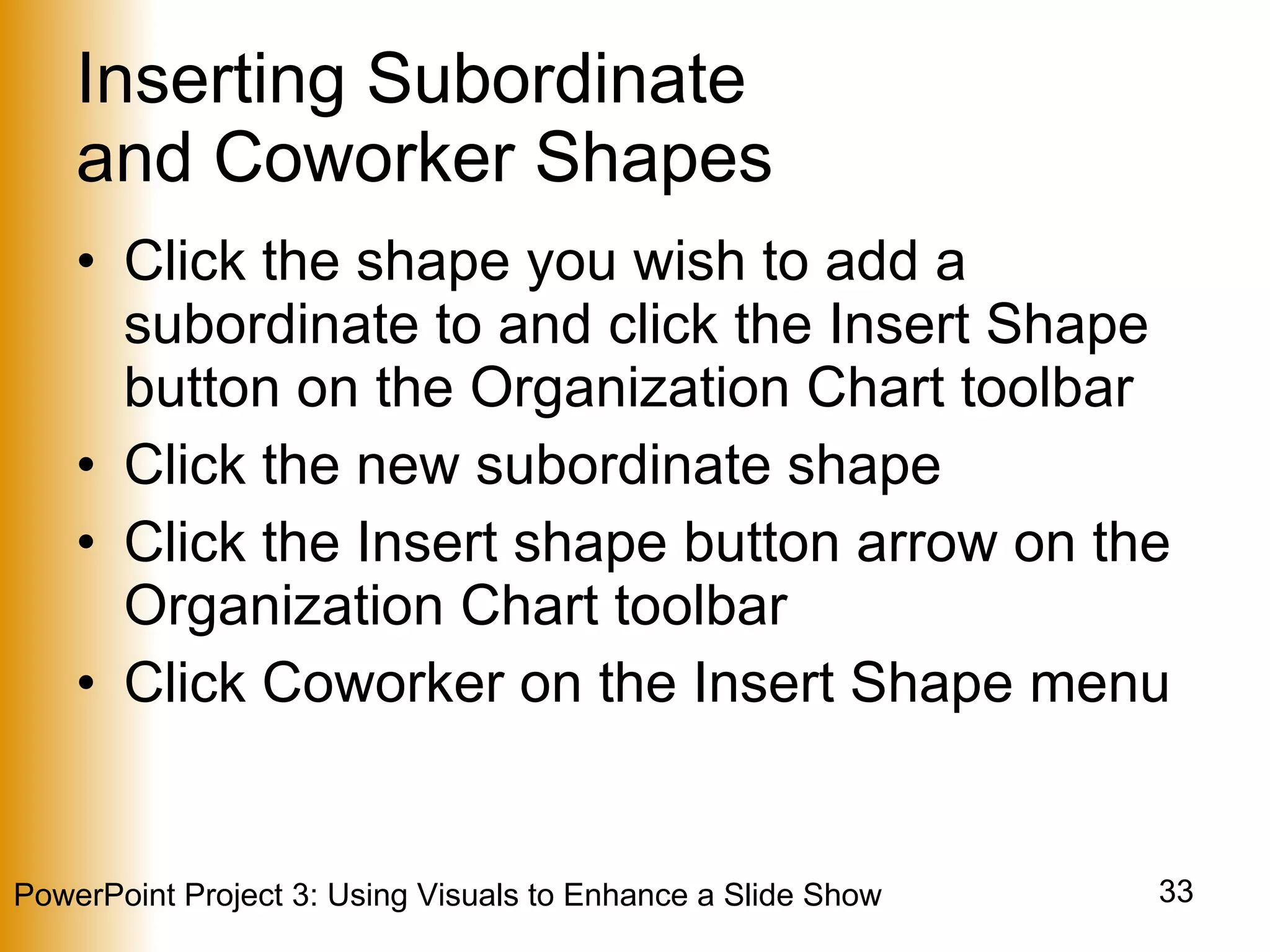 Inserting Subordinate  and Coworker Shapes Click the shape you wish to add a subordinate to and click the Insert Shape button on the Organization Chart toolbar Click the new subordinate shape Click the Insert shape button arrow on the Organization Chart toolbar Click Coworker on the Insert Shape menu 
