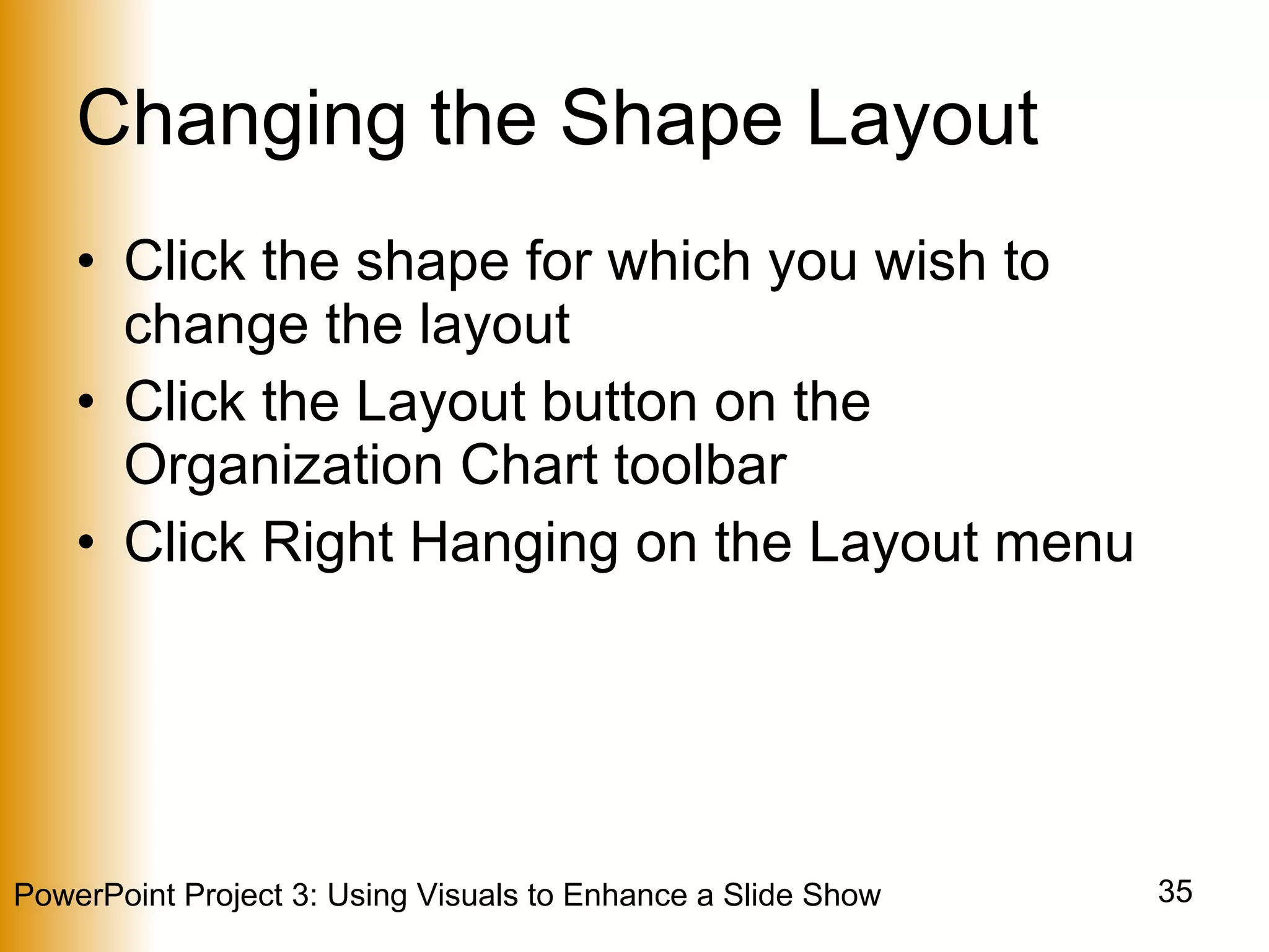 Changing the Shape Layout Click the shape for which you wish to change the layout Click the Layout button on the Organization Chart toolbar Click Right Hanging on the Layout menu 