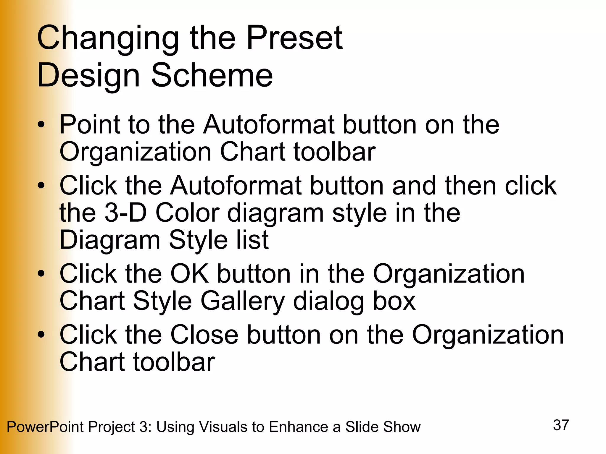 Changing the Preset  Design Scheme Point to the Autoformat button on the Organization Chart toolbar Click the Autoformat button and then click the 3-D Color diagram style in the Diagram Style list Click the OK button in the Organization Chart Style Gallery dialog box Click the Close button on the Organization Chart toolbar 