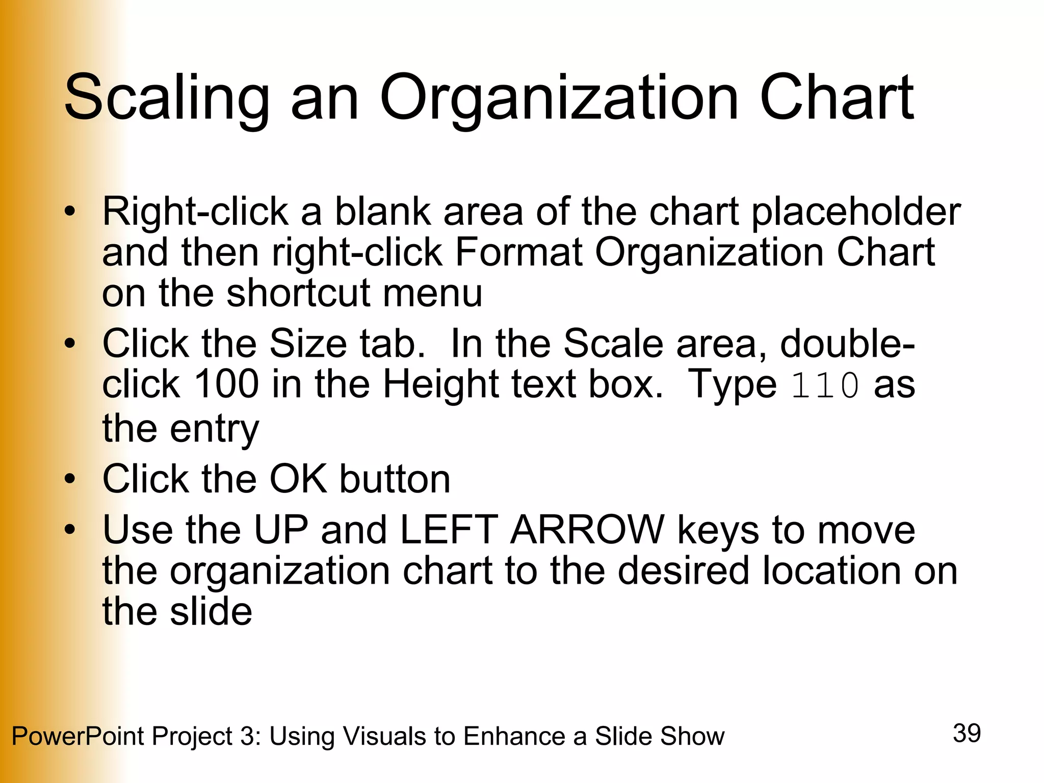 Scaling an Organization Chart Right-click a blank area of the chart placeholder and then right-click Format Organization Chart on the shortcut menu Click the Size tab.  In the Scale area, double-click 100 in the Height text box.  Type  110  as the entry Click the OK button Use the UP and LEFT ARROW keys to move the organization chart to the desired location on the slide 