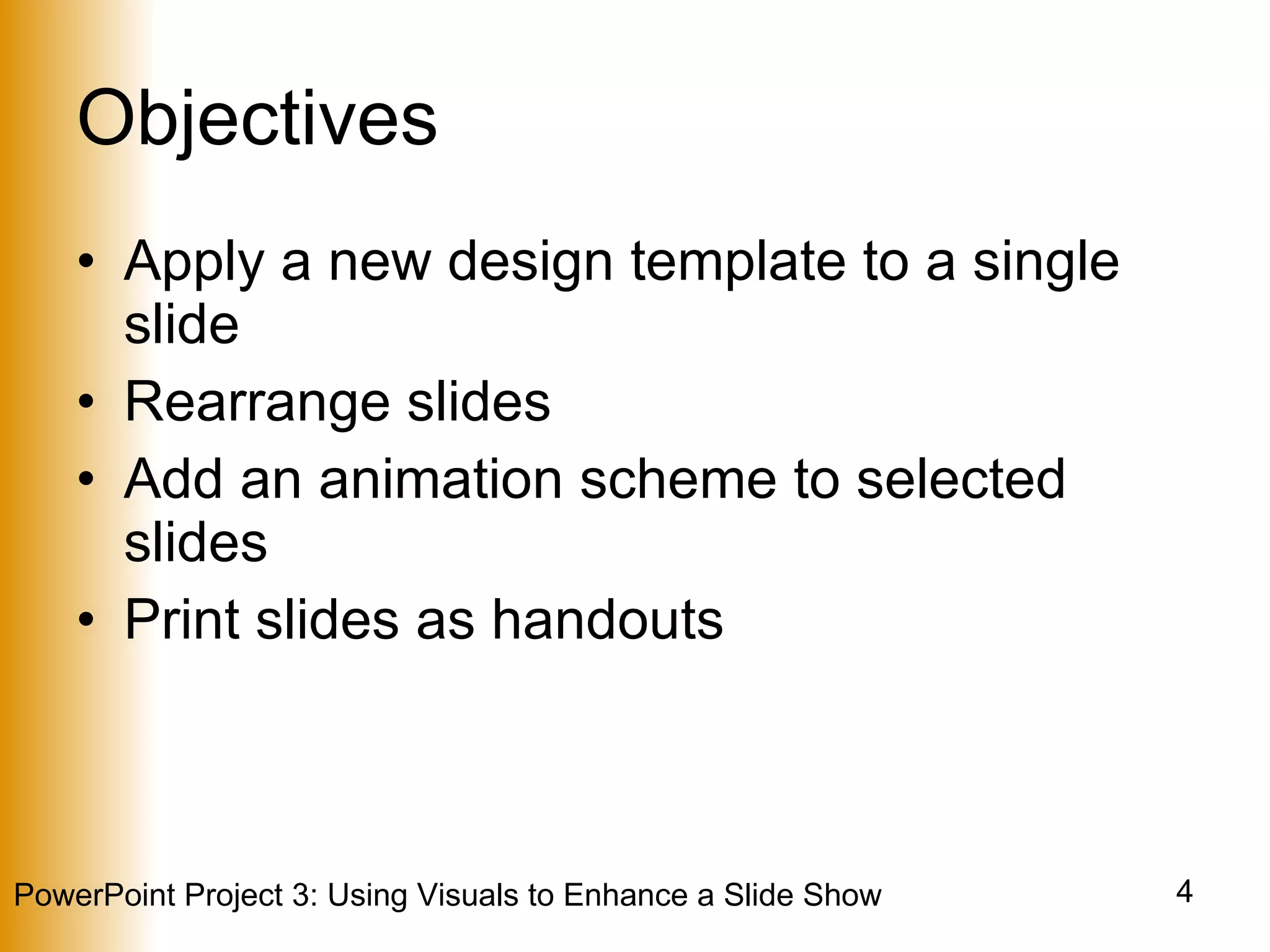 Objectives Apply a new design template to a single slide Rearrange slides Add an animation scheme to selected slides Print slides as handouts 